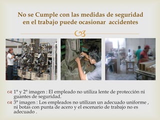 No se Cumple con las medidas de seguridad
     en el trabajo puede ocasionar accidentes

                              



 1° y 2° imagen : El empleado no utiliza lente de protección ni
  guantes de seguridad.
 3° imagen : Los empleados no utilizan un adecuado uniforme ,
  ni botas con punta de acero y el escenario de trabajo no es
  adecuado .
 