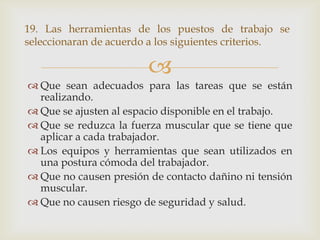 19. Las herramientas de los puestos de trabajo se
seleccionaran de acuerdo a los siguientes criterios.

                        
 Que sean adecuados para las tareas que se están
  realizando.
 Que se ajusten al espacio disponible en el trabajo.
 Que se reduzca la fuerza muscular que se tiene que
  aplicar a cada trabajador.
 Los equipos y herramientas que sean utilizados en
  una postura cómoda del trabajador.
 Que no causen presión de contacto dañino ni tensión
  muscular.
 Que no causen riesgo de seguridad y salud.
 