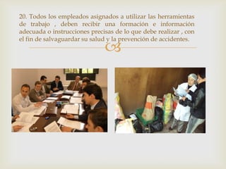 20. Todos los empleados asignados a utilizar las herramientas
de trabajo , deben recibir una formación e información
adecuada o instrucciones precisas de lo que debe realizar , con
el fin de salvaguardar su salud y la prevención de accidentes.
                              
 
