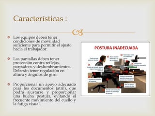 Características :

 Los equipos deben tener
                                       
  condiciones de movilidad
  suficiente para permitir el ajuste
  hacia el trabajador.

 Las pantallas deben tener
  protección contra reflejos,
  parpadeos y deslumbramientos.
  Deberán tener regulación en
  altura y ángulos de giro.

 Proporcionar un apoyo adecuado
  para los documentos (atril), que
  podrá ajustarse y proporcionar
  una buena postura, evitando el
  frecuente movimiento del cuello y
  la fatiga visual.
 