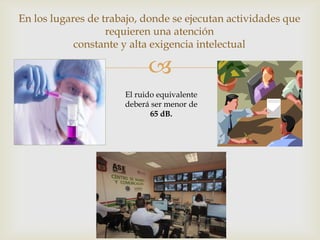 En los lugares de trabajo, donde se ejecutan actividades que
                   requieren una atención
            constante y alta exigencia intelectual

                            
                      El ruido equivalente
                      deberá ser menor de
                             65 dB.
 