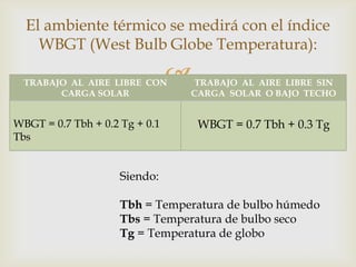 El ambiente térmico se medirá con el índice
    WBGT (West Bulb Globe Temperatura):

  TRABAJO AL AIRE LIBRE CON     TRABAJO AL AIRE LIBRE SIN
        CARGA SOLAR             CARGA SOLAR O BAJO TECHO


WBGT = 0.7 Tbh + 0.2 Tg + 0.1       WBGT = 0.7 Tbh + 0.3 Tg
Tbs


                     Siendo:

                     Tbh = Temperatura de bulbo húmedo
                     Tbs = Temperatura de bulbo seco
                     Tg = Temperatura de globo
 