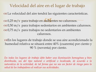 Velocidad del aire en el lugar de trabajo
 La velocidad del aire tendrá las siguientes características.

                                    
 0,25 m/s para trabajo en ambientes no calurosos.
 0,50 m/s para trabajos sedentarios en ambientes calurosos.
 0,75 m/s para trabajos no sedentarios en ambientes
                      calurosos.
En los lugares de trabajo donde se usa aire acondicionado la
humedad relativa se situará entre 40% (cuarenta) por ciento y
                 90 % (noventa) por ciento.


En todos los lugares de trabajo debe haber una iluminación homogénea y bien
distribuida, sea del tipo natural o artificial o localizada, de acuerdo a la
naturaleza de la actividad, de tal forma que no sea un factor de riesgo para la
salud de los trabajadores al realizar sus actividades.
 