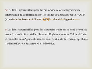 Los límites permisibles para las radiaciones electromagnéticas se
establecerán de conformidad con los límites establecidos por la ACGIH

                                 
(American Conference of Governmental Industrial Hygienits).



Los límites permisibles para las sustancias químicas se establecerán de
acuerdo a los límites establecidos en el Reglamento sobre Valores Límite
Permisibles para Agentes Químicos en el Ambiente de Trabajo, aprobado
mediante Decreto Supremo Nº 015-2005-SA.
 