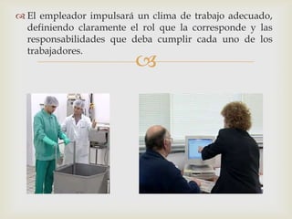  El empleador impulsará un clima de trabajo adecuado,
  definiendo claramente el rol que la corresponde y las
  responsabilidades que deba cumplir cada uno de los
  trabajadores.
                         
 
