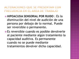  HIPOACUSIA   SENSORIAL POR RUIDO : Es la
  disminución del nivel de audición de una
  persona por debajo de lo normal. Puede
  ser reversible o permanente.
 Es reversible cuando es posible devolverle
  al paciente mediante algún tratamiento la
  capacidad auditiva. Es permanente
  cuando no se puede mediante
  tratamientos devolver dicha capacidad.
 