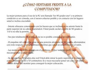 La mejor postura para el uso de la PC será llamada "los 90 grados uno" y su primera
condición es ser cómoda, con el menos esfuerzo posible y en contacto con los lugares
usted se inclina encendido.

- Intente alinearse comenzando con los huesos que se inclinan en su asiento hasta la
parte superior de su cabeza (parietales). Usted puede oscilar a partir de 90 grados a
110 si su silla la permite.

- Sus pies totalmente en el piso, si eso no es posible consiguen un reposapiés.

- El empalme del codo debe estar en una posición alrededor de 90 grados, alternándose
con resto respecto a los apoyabrazos mientras que usted no está utilizando el ratón.

- Las muñecas se deben alinear con el antebrazo. Utilice todos los dedos para
mecanografiar si usted puede.

- Su mirada fija, 90 grados otra vez! Usted debe mirar la parte superior de la pantalla y
a una distancia de 50 a 70 centímetros. Es a veces necesario poner un caso o un objeto
similar debajo del monitor para conseguir la mejor colocación.
 