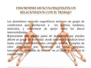 Los desórdenes músculo esqueléticos incluyen un grupo de
condiciones que involucran a         los nervios, tendones,
músculos, y estructuras de apoyo como los discos
intervertebrales.
Representan una amplia gama de desórdenes que pueden
diferir en grado de severidad desde síntomas periódicos leves
hasta condiciones debilitantes crónicas severas. Ejemplos de
éstos desordenes son: síndrome del túnel carpiano,
tenosinovitis, síndrome de tensión en el cuello y dolor en la
espalda baja.
 