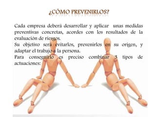 Cada empresa deberá desarrollar y aplicar unas medidas
preventivas concretas, acordes con los resultados de la
evaluación de riesgos.
Su objetivo será evitarlos, prevenirlos en su origen, y
adaptar el trabajo a la persona.
Para conseguirlo es preciso combinar 3 tipos de
actuaciones:
 