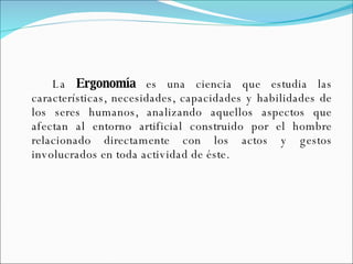 La  Ergonomía  es una ciencia que estudia las características, necesidades, capacidades y habilidades de los seres humanos, analizando aquellos aspectos que afectan al entorno artificial construido por el hombre relacionado directamente con los actos y gestos involucrados en toda actividad de éste. 