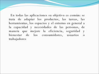 En todas las aplicaciones su objetivo es común: se trata de adaptar los productos, las tareas, las herramientas, los espacios y el entorno en general a la capacidad y necesidades de las personas, de manera que mejore la eficiencia, seguridad y bienestar de los consumidores, usuarios o trabajadores  