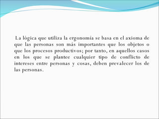 La lógica que utiliza la ergonomía se basa en el axioma de que las personas son más importantes que los objetos o que los procesos productivos; por tanto, en aquellos casos en los que se plantee cualquier tipo de conflicto de intereses entre personas y cosas, deben prevalecer los de las personas. 