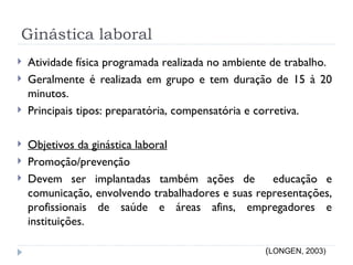 Ginástica laboral  Atividade física programada realizada no ambiente de trabalho.  Geralmente é realizada em grupo e tem duração de 15 à 20 minutos. Principais tipos: preparatória, compensatória e corretiva. Objetivos da ginástica laboral Promoção/prevenção Devem ser implantadas também ações de  educação e comunicação, envolvendo trabalhadores e suas representações, profissionais de saúde e áreas afins, empregadores e instituições.  ( LONGEN, 2003) 