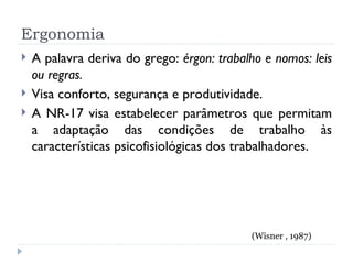 Ergonomia A palavra deriva do grego:  érgon: trabalho e nomos: leis ou regras. Visa conforto, segurança e produtividade. A NR-17 visa estabelecer parâmetros que permitam a adaptação das condições de trabalho às características psicofisiológicas dos trabalhadores. (Wisner , 1987) 