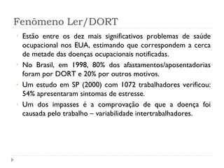 Fenômeno Ler/DORT Estão entre os dez mais significativos problemas de saúde ocupacional nos EUA, estimando que correspondem a cerca de metade das doenças ocupacionais notificadas. No Brasil, em 1998, 80% dos afastamentos/aposentadorias foram por DORT e 20% por outros motivos. Um estudo em SP (2000) com 1072 trabalhadores verificou: 54% apresentaram sintomas de estresse. Um dos impasses é a comprovação de que a doença foi causada pelo trabalho – variabilidade intertrabalhadores. 