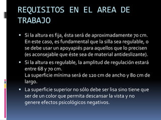 REQUISITOS EN EL AREA DE
TRABAJO
 Si la altura es fija, ésta será de aproximadamente 70 cm.
En este caso, es fundamental que la silla sea regulable, o
se debe usar un apoyapiés para aquellos que lo precisen
(es aconsejable que éste sea de material antideslizante).
 Si la altura es regulable, la amplitud de regulación estará
entre 68 y 70 cm.
La superficie mínima será de 120 cm de ancho y 80 cm de
largo.
 La superficie superior no sólo debe ser lisa sino tiene que
ser de un color que permita descansar la vista y no
genere efectos psicológicos negativos.
 