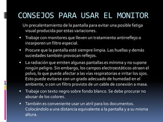 CONSEJOS PARA USAR EL MONITOR
Un precalentamiento de la pantalla para evitar una posible fatiga
visual producida por estas variaciones.
 Trabaje con monitores que lleven un tratamiento antirreflejo o
incorporen un filtro especial.
 Procure que la pantalla esté siempre limpia. Las huellas y demás
suciedades también provocan reflejos.
 La radiación que emiten algunas pantallas es mínima y no supone
ningún peligro. Sin embargo, los campos electroestáticos atraen el
polvo, lo que puede afectar a las vías respiratorias e irritar los ojos.
Esto puede evitarse con un grado adecuado de humedad en el
ambiente, o con un filtro provisto de un cable de conexión a masa.
 Trabaje con texto negro sobre fondo blanco. Se debe procurar no
abusar de los colores.
 También es conveniente usar un atril para los documentos.
Colocándolo a una distancia equivalente a la pantalla y a su misma
altura.
 