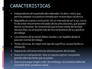 CARACTERISTICAS
 Independiente de la pantalla del ordenador. Es decir, móvil, que
permita adoptar una postura cómoda que no provoque cansancio.
 Regulable en cuanto a inclinación. En un intervalo de 10º a 15º, con el
fin de evitar movimientos forzados de las articulaciones, que pueden
derivar en lesiones. Se recomienda que la línea media del teclado
(tercera fila), no se levante más de tres centímetros de la superficie
de trabajo.
 Los símbolos de las teclas deben resaltar y ser legibles desde la
posición normal de trabajo.
 Teclas cóncavas. Es mejor este tipo de superficie, ya que facilita su
utilización.
 Separación suficiente entre las distintas partes del teclado.
 Suave en su manipulación.Que no requiera ejercer una presión
grande sobre las teclas que se pulsan.
 Que no provoque ningún ruido. Sin embargo, al accionarse debe dar
una señal táctil, acústica o visual.
 