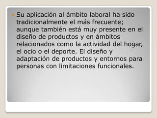  Su aplicación al ámbito laboral ha sido
tradicionalmente el más frecuente;
aunque también está muy presente en el
diseño de productos y en ámbitos
relacionados como la actividad del hogar,
el ocio o el deporte. El diseño y
adaptación de productos y entornos para
personas con limitaciones funcionales.
 