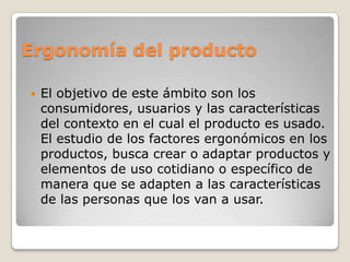 Ergonomía del producto
 El objetivo de este ámbito son los
consumidores, usuarios y las características
del contexto en el cual el producto es usado.
El estudio de los factores ergonómicos en los
productos, busca crear o adaptar productos y
elementos de uso cotidiano o específico de
manera que se adapten a las características
de las personas que los van a usar.
 