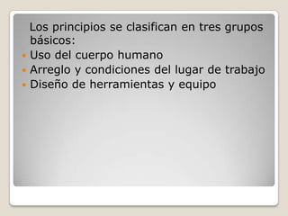 Los principios se clasifican en tres grupos
básicos:
 Uso del cuerpo humano
 Arreglo y condiciones del lugar de trabajo
 Diseño de herramientas y equipo
 
