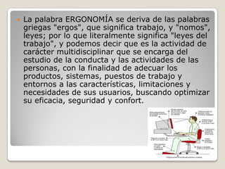  La palabra ERGONOMÍA se deriva de las palabras
griegas "ergos", que significa trabajo, y "nomos",
leyes; por lo que literalmente significa "leyes del
trabajo", y podemos decir que es la actividad de
carácter multidisciplinar que se encarga del
estudio de la conducta y las actividades de las
personas, con la finalidad de adecuar los
productos, sistemas, puestos de trabajo y
entornos a las características, limitaciones y
necesidades de sus usuarios, buscando optimizar
su eficacia, seguridad y confort.
 