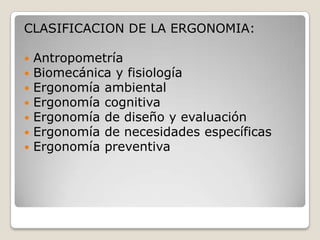 CLASIFICACION DE LA ERGONOMIA:
 Antropometría
 Biomecánica y fisiología
 Ergonomía ambiental
 Ergonomía cognitiva
 Ergonomía de diseño y evaluación
 Ergonomía de necesidades específicas
 Ergonomía preventiva
 