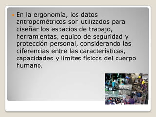  En la ergonomía, los datos
antropométricos son utilizados para
diseñar los espacios de trabajo,
herramientas, equipo de seguridad y
protección personal, considerando las
diferencias entre las características,
capacidades y limites físicos del cuerpo
humano.
 
