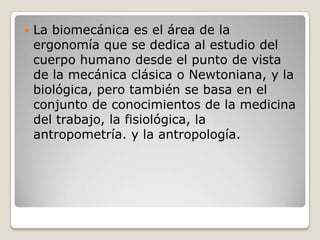  La biomecánica es el área de la
ergonomía que se dedica al estudio del
cuerpo humano desde el punto de vista
de la mecánica clásica o Newtoniana, y la
biológica, pero también se basa en el
conjunto de conocimientos de la medicina
del trabajo, la fisiológica, la
antropometría. y la antropología.
 