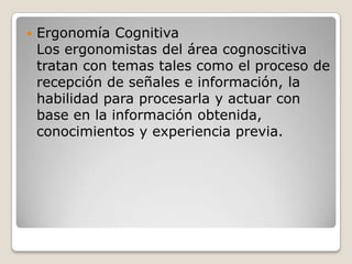  Ergonomía Cognitiva
Los ergonomistas del área cognoscitiva
tratan con temas tales como el proceso de
recepción de señales e información, la
habilidad para procesarla y actuar con
base en la información obtenida,
conocimientos y experiencia previa.
 