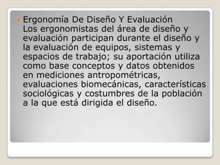  Ergonomía De Diseño Y Evaluación
Los ergonomistas del área de diseño y
evaluación participan durante el diseño y
la evaluación de equipos, sistemas y
espacios de trabajo; su aportación utiliza
como base conceptos y datos obtenidos
en mediciones antropométricas,
evaluaciones biomecánicas, características
sociológicas y costumbres de la población
a la que está dirigida el diseño.
 