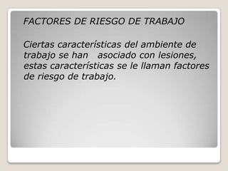 FACTORES DE RIESGO DE TRABAJO
Ciertas características del ambiente de
trabajo se han asociado con lesiones,
estas características se le llaman factores
de riesgo de trabajo.
 