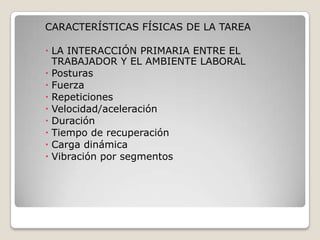 CARACTERÍSTICAS FÍSICAS DE LA TAREA
 LA INTERACCIÓN PRIMARIA ENTRE EL
TRABAJADOR Y EL AMBIENTE LABORAL
 Posturas
 Fuerza
 Repeticiones
 Velocidad/aceleración
 Duración
 Tiempo de recuperación
 Carga dinámica
 Vibración por segmentos
 