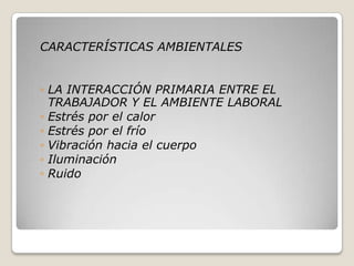 CARACTERÍSTICAS AMBIENTALES
◦ LA INTERACCIÓN PRIMARIA ENTRE EL
TRABAJADOR Y EL AMBIENTE LABORAL
◦ Estrés por el calor
◦ Estrés por el frío
◦ Vibración hacia el cuerpo
◦ Iluminación
◦ Ruido
 