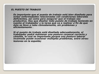 EL PUESTO DE TRABAJO
◦ Es importante que el puesto de trabajo esté bien diseñado para
evitar enfermedades relacionadas con condiciones laborales
deficientes, así como para asegurar que el trabajo sea
productivo. Hay que diseñar todo puesto de trabajo teniendo en
cuenta al trabajador y la tarea que va a realizar a fin de que
ésta se lleve a cabo cómodamente, sin problemas y
eficientemente .
◦ Si el puesto de trabajo está diseñado adecuadamente, el
trabajador podrá mantener una postura corporal correcta y
cómoda, lo cual es importante porque una postura laboral
incómoda puede ocasionar múltiples problemas, entre otros:
◦ lesiones en la espalda;
 