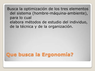 Que busca la Ergonomía?
Busca la optimización de los tres elementos
del sistema (hombre-máquina-ambiente),
para lo cual
elabora métodos de estudio del individuo,
de la técnica y de la organización.
 