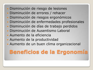 Beneficios de la Ergonomía
 Disminución de riesgo de lesiones
 Disminución de errores / rehacer
 Disminución de riesgos ergonómicos
 Disminución de enfermedades profesionales
 Disminución de días de trabajo perdidos
 Disminución de Ausentismo Laboral
 Aumento de la eficiencia
 Aumento de la productividad
 Aumento de un buen clima organizacional
 