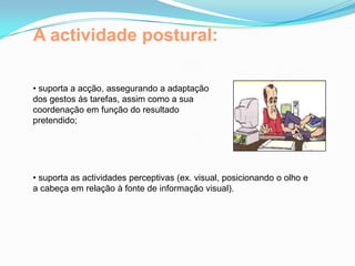 A actividade postural:
• suporta a acção, assegurando a adaptação
dos gestos às tarefas, assim como a sua
coordenação em função do resultado
pretendido;
• suporta as actividades perceptivas (ex. visual, posicionando o olho e
a cabeça em relação à fonte de informação visual).
 