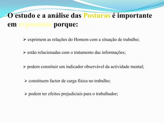 O estudo e a análise das Posturas é importante
em ergonomia porque:
 exprimem as relações do Homem com a situação de trabalho;
 estão relacionadas com o tratamento das informações;
 podem constituir um indicador observável da actividade mental;
 constituem factor de carga física no trabalho;
 podem ter efeitos prejudiciais para o trabalhador;
 