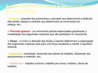A variedade de posturas é desencadeada
por exigências:
 Visuais – precisão dos pormenores a perceber que determinará a distância
olho-tarefa, espaço a controlar que determinará os movimentos da
cabeça, etc.;
 Precisão gestual – um movimento preciso desencadeia geralmente a
imobilização dos segmentos corporais que não participam no movimento;
 Força – o nível e a direcção das forças a exercer determinam a organização
dos segmentos corporais para opor uma força resultante e manter o equilíbrio
postural;
 Espaciais – orientação, dimensão dos planos de trabalho, disposição dos
equipamentos e materiais, etc.;
 Temporais - trabalho nocturno, trabalho por turnos, horários, ritmos de
trabalho.
 