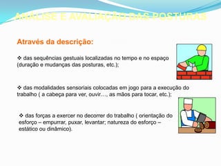 ANÁLISE E AVALIAÇÃO DAS POSTURAS
Através da descrição:
 das sequências gestuais localizadas no tempo e no espaço
(duração e mudanças das posturas, etc.);
 das modalidades sensoriais colocadas em jogo para a execução do
trabalho ( a cabeça para ver, ouvir…, as mãos para tocar, etc.);
 das forças a exercer no decorrer do trabalho ( orientação do
esforço – empurrar, puxar, levantar; natureza do esforço –
estático ou dinâmico).
 