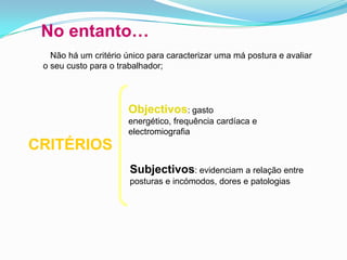 No entanto…
Não há um critério único para caracterizar uma má postura e avaliar
o seu custo para o trabalhador;
CRITÉRIOS
Objectivos: gasto
energético, frequência cardíaca e
electromiografia
Subjectivos: evidenciam a relação entre
posturas e incómodos, dores e patologias
 