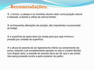 Recomendações:
 o tronco, a cabeça e os membros devem estar numa posição natural
e relaxada, evitando a cifose da coluna lombar;
 as frequentes alterações de posição, são importantes na prevenção
da fadiga;
 a superfície de apoio deve ser ampla para que seja mínima a
pressão por unidade de superfície;
 a altura do assento de ser ligeiramente inferior ao comprimento da
perna, estando o pé completamente apoiado no solo e o joelho flectido
num ângulo recto; a pressão do assento deve ser tal, que o seu bordo
não exerça pressão contra a parte posterior do joelho;
 