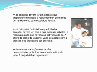  as cadeiras devem ter um encosto que
proporcione um apoio à região lombar, permitindo
um relaxamento da musculatura lombar;
 os cotovelos do indivíduo que trabalha
sentado, devem ter, com a sua mesa de trabalho, a
mesma relação que haveria se estivesse de pé. A
altura do plano de trabalho, varia de acordo com a
pressão que precisa de ser exercida;
 deve haver variações nas tarefas
desenvolvidas, pois ficar sentado durante o dia
todo, é prejudicial ao organismo.
 