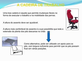 A CADEIRA DE TRABALHO
Uma boa cadeira é aquela que permite mudanças fáceis na
forma de executar o trabalho e na mobilidade das pernas.
A altura do assento deve ser ajustável.
A altura mais confortável do assento é a que possibilita que toda a
extensão da planta dos pés descanse no chão
Como alternativa, pode ser utilizado um apoio para os
pés, com largura suficiente para permitir que os pés possam
ficar em várias posições.
 