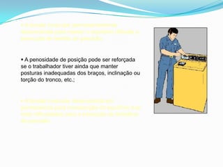  A tensão muscular permanentemente
desenvolvida para manter o equilíbrio dificulta a
execução de tarefas de precisão;
 A penosidade de posição pode ser reforçada
se o trabalhador tiver ainda que manter
posturas inadequadas dos braços, inclinação ou
torção do tronco, etc.;
 A tensão muscular desenvolvida em
permanência para manutenção do equilíbrio traz
mais dificuldades para a execução de trabalhos
de precisão.
 