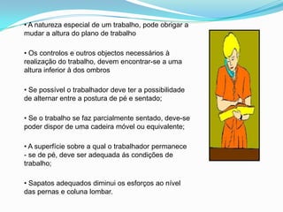 • A natureza especial de um trabalho, pode obrigar a
mudar a altura do plano de trabalho
• Os controlos e outros objectos necessários à
realização do trabalho, devem encontrar-se a uma
altura inferior à dos ombros
• Se possível o trabalhador deve ter a possibilidade
de alternar entre a postura de pé e sentado;
• Se o trabalho se faz parcialmente sentado, deve-se
poder dispor de uma cadeira móvel ou equivalente;
• A superfície sobre a qual o trabalhador permanece
- se de pé, deve ser adequada ás condições de
trabalho;
• Sapatos adequados diminui os esforços ao nível
das pernas e coluna lombar.
 