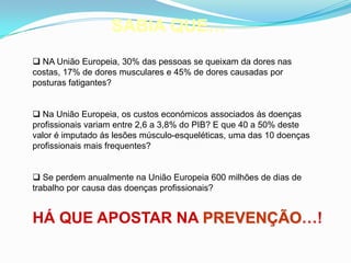 SABIA QUE…
 NA União Europeia, 30% das pessoas se queixam da dores nas
costas, 17% de dores musculares e 45% de dores causadas por
posturas fatigantes?
 Na União Europeia, os custos económicos associados ás doenças
profissionais variam entre 2,6 a 3,8% do PIB? E que 40 a 50% deste
valor é imputado ás lesões músculo-esqueléticas, uma das 10 doenças
profissionais mais frequentes?
 Se perdem anualmente na União Europeia 600 milhões de dias de
trabalho por causa das doenças profissionais?
HÁ QUE APOSTAR NA PREVENÇÃO…!
 
