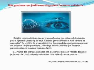 Más posturas nos jardins-escola podem favorecer a dislexia...
Estudos recentes indicam que as crianças herdam dos pais a pré-disposição
para a agressão (postural), ou seja, a pessoa geneticamente “é mais sensível às
agressões”. Se um filho de um desléxico tiver boas condições posturais nunca será
um disléxico, “o que quer dizer (...) que hoje em dia sabemos que podemos
prevenir a dislexia e como o podemos fazer”.
(...) muitas das crianças disléxicas não o seriam se tivessem “tratado delas no
jardim-escola”. Um local onde se tem de mudar toda a forma de postura...
(in, jornal Campeão das Províncias, 25/11/2004)
 
