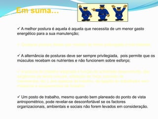  A melhor postura é aquela é aquela que necessita de um menor gasto
energético para a sua manutenção;
 Qualquer postura desde que mantida de forma prolongada é mal tolerada;
 A alternância de posturas deve ser sempre privilegiada, pois permite que os
músculos recebam os nutrientes e não funcionem sobre esforço;
 A postura de trabalho adoptada é função da actividade desenvolvida, das
exigências da tarefa (visuais, utilização de força, precisão de
movimentos, etc.), dos espaços de trabalho, da ligação do trabalhador com
máquinas e equipamentos de trabalho;
 Um posto de trabalho, mesmo quando bem planeado do ponto de vista
antropométrico, pode revelar-se desconfortável se os factores
organizacionais, ambientais e sociais não forem levados em consideração.
Em suma…
 